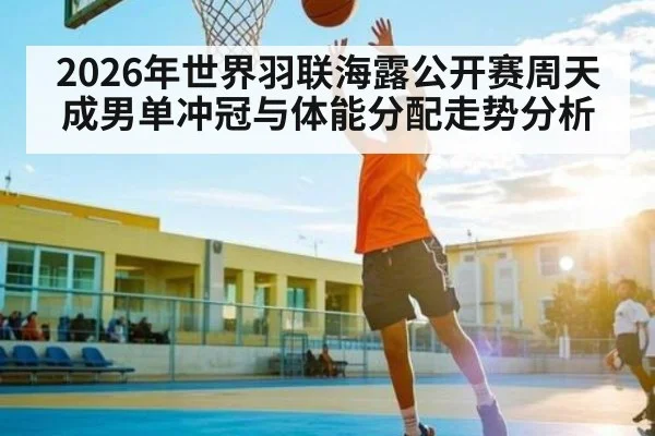 2026年世界羽联海露公开赛周天成男单冲冠与体能分配走势分析
